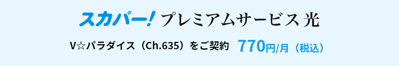 スカパー！プレミアムサービス　V☆パラダイス（Ch.635）をご契約　770円/月（税込）
