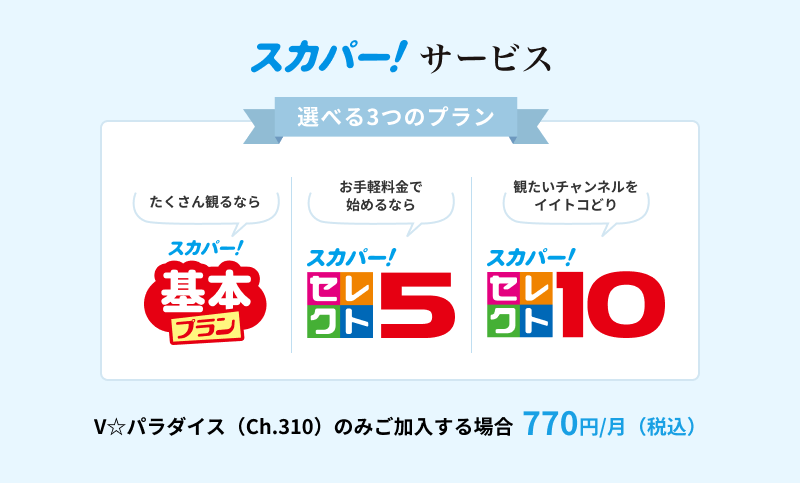 スカパー！サービス　V☆パラダイス(ch.310)をご契約　770円/月(税込)　選べる3つのプラン　スカパー！基本プラン　スカパー！セレクト5　スカパー！セレクト10